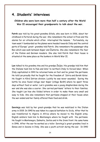 24
4. Students’ interviews
Children who were born more than half a century after the World
War II encouraged their grandparents to talk about the war.
Patrik was told by his great-grandma Giliola, who was born in 1936, about her
childhood in Portoroņ during the war. She remembers the school in Piran and the
alarms for air attacks which often interrupted the lessons. ' Fortunately, my
town wasn't bombarded as the planes were headed towards Italy and the central
parts of Europe' great- grandma told Patrik. She remembers the passenger ship
Rex which was sunk between Koper and Ņusterna. She also remembers the fear
of the Italian and German invaders. She also told Patrik that their house is
situated at the same place as the bunkers in World War II.
Lan talked to his grandma Ana and his grandpa Ņeljko. His grandpa told him that
the Italians took him to Pula and later to northern Italy to forced labor. When
Italy capitulated in 1943 he returned home on foot and he joined the partisans.
He told Lan proudly that he fought for the freedom of Istria and Gorski Kotar.
He fought in 43rd Istrian division. Luckily he was never wounded. During the
battle he once found refuge near Koper (village Borńt) where he spent three
days without food or water. Lan's grandma was a young shepherdess during the
war and she was also a courier. She carried partisans' letters to their families.
She taught Lan how she folded letters in order to make them very small and
easy to hide. She also remembers that partisans stopped at their house when
the war ended and her family offered them food and drink.
Doroteja was told by her great-grandpa that he was mobilized in the Italian
army in 1939. In 1940 he was taken to a special battalion to Sicily. After that he
was transferred to Algeria in Africa where he moved to the English army.
English soldiers took him to Montenegro where he fought with the partisans.
He fought in Montenegro, Dalmatia, Serbia and in the Srem front. He came home
in 1946. After the war he worked as a tailor. Doroteja's great-grandma lived in
Genoa and in Savona in Italy. She was a youth activist during the war. In 1942
 