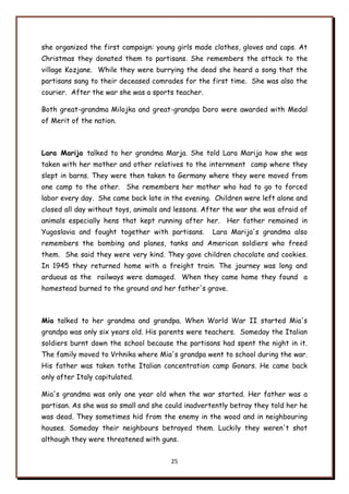 25
she organized the first campaign: young girls made clothes, gloves and caps. At
Christmas they donated them to partisans. She remembers the attack to the
village Kozjane. While they were burrying the dead she heard a song that the
partisans sang to their deceased comrades for the first time. She was also the
courier. After the war she was a sports teacher.
Both great-grandma Milojka and great-grandpa Doro were awarded with Medal
of Merit of the nation.
Lara Marija talked to her grandma Marja. She told Lara Marija how she was
taken with her mother and other relatives to the internment camp where they
slept in barns. They were then taken to Germany where they were moved from
one camp to the other. She remembers her mother who had to go to forced
labor every day. She came back late in the evening. Children were left alone and
closed all day without toys, animals and lessons. After the war she was afraid of
animals especially hens that kept running after her. Her father remained in
Yugoslavia and fought together with partisans. Lara Marija's grandma also
remembers the bombing and planes, tanks and American soldiers who freed
them. She said they were very kind. They gave children chocolate and cookies.
In 1945 they returned home with a freight train. The journey was long and
arduous as the railways were damaged. When they came home they found a
homestead burned to the ground and her father's grave.
Mia talked to her grandma and grandpa. When World War II started Mia's
grandpa was only six years old. His parents were teachers. Someday the Italian
soldiers burnt down the school because the partisans had spent the night in it.
The family moved to Vrhnika where Mia's grandpa went to school during the war.
His father was taken tothe Italian concentration camp Gonars. He came back
only after Italy capitulated.
Mia's grandma was only one year old when the war started. Her father was a
partisan. As she was so small and she could inadvertently betray they told her he
was dead. They sometimes hid from the enemy in the wood and in neighbouring
houses. Someday their neighbours betrayed them. Luckily they weren't shot
although they were threatened with guns.
 