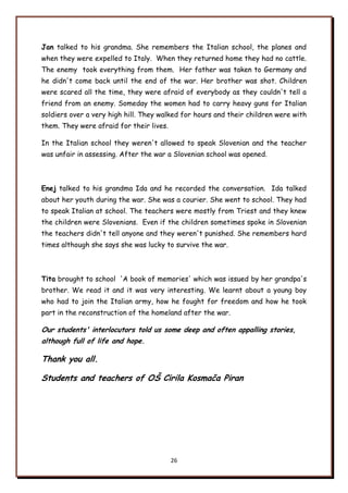 26
Jan talked to his grandma. She remembers the Italian school, the planes and
when they were expelled to Italy. When they returned home they had no cattle.
The enemy took everything from them. Her father was taken to Germany and
he didn't come back until the end of the war. Her brother was shot. Children
were scared all the time, they were afraid of everybody as they couldn't tell a
friend from an enemy. Someday the women had to carry heavy guns for Italian
soldiers over a very high hill. They walked for hours and their children were with
them. They were afraid for their lives.
In the Italian school they weren't allowed to speak Slovenian and the teacher
was unfair in assessing. After the war a Slovenian school was opened.
Enej talked to his grandma Ida and he recorded the conversation. Ida talked
about her youth during the war. She was a courier. She went to school. They had
to speak Italian at school. The teachers were mostly from Triest and they knew
the children were Slovenians. Even if the children sometimes spoke in Slovenian
the teachers didn't tell anyone and they weren't punished. She remembers hard
times although she says she was lucky to survive the war.
Tita brought to school 'A book of memories' which was issued by her grandpa's
brother. We read it and it was very interesting. We learnt about a young boy
who had to join the Italian army, how he fought for freedom and how he took
part in the reconstruction of the homeland after the war.
Our students' interlocutors told us some deep and often appalling stories,
although full of life and hope.
Thank you all.
Students and teachers of OŃ Cirila Kosmača Piran
 