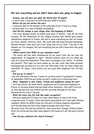 27
We lost everything and we didn’t know what was going to happen…
- Granny, how old were you when the World War II began?
- I was 11 then. I was born on 25th February 1928 in Szczyty.
- Where did you live before the war?
- I was born and till the moment of the outbreak of war I lived in a village
Szczyty (now it‟s a town in łódzkie voivodeship).
- How did life change in your village after the beginning of WW2?
- The first German attack on Poland took place in Wieluń – only 20 km from
Szczyty. All the inhabitants of the villages situated near Wieluń were almost
immediately displaced to France. We had to leave everything we had: our house,
our farm, animals, furniture, food… We could take only some personal belongings.
German farmers came and lived in our house and ran our farm. This way in one
moment our life changed. We lost everything and we didn‟t know what was going
to happen.
- Which events from WW2 do you remember most?
- The worst and the most remembered by me event from the war was the
displacement. It happened at night – German soldiers came into our home and
told us to leave the homestead. There were ten people in our family – 8 children
and parents. That night we were woken up, we only could take some personal
belongings and we were put on a cart and taken away from our home village and
homeland. Till today I have before my very eyes what happened that terrible
night.
- Did you go to school ?
-Yes, but only before the war. I went to a primary school. I graduated 3 classes.
In September 1939 the war broke out and I couldn‟t go to school any more.
- What happened to your family, friends and neighbours during the war?
- As I said earlier, my whole family, neighbours and friends were displaced to
France. In Szczyty stayed only my eldest sister Kazimiera . She didn‟t live with
us. She was married, had children and her own shop. Because of the shop
Germans let her stay in Szczyty.
- What did every day life look like under occupation?
- We were displaced to France to a town called Nance. It was in the Vichy
occupation zone. It meant, there was French government but it was under German
command. When the WW2 broke out that part of France signed an agreement
with the Germans and that‟s why displaced people were sent there.
We were lucky, the host we worked for, was a good man. Younger children looked
after the cattle and the older ones helped in the house as I did. We were treated
well.
- How did you celebrate the church holidays?
 