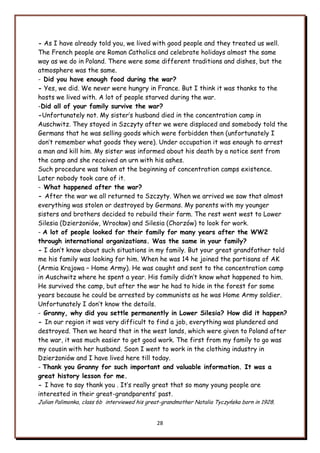 28
- As I have already told you, we lived with good people and they treated us well.
The French people are Roman Catholics and celebrate holidays almost the same
way as we do in Poland. There were some different traditions and dishes, but the
atmosphere was the same.
- Did you have enough food during the war?
- Yes, we did. We never were hungry in France. But I think it was thanks to the
hosts we lived with. A lot of people starved during the war.
-Did all of your family survive the war?
-Unfortunately not. My sister‟s husband died in the concentration camp in
Auschwitz. They stayed in Szczyty after we were displaced and somebody told the
Germans that he was selling goods which were forbidden then (unfortunately I
don‟t remember what goods they were). Under occupation it was enough to arrest
a man and kill him. My sister was informed about his death by a notice sent from
the camp and she received an urn with his ashes.
Such procedure was taken at the beginning of concentration camps existence.
Later nobody took care of it.
- What happened after the war?
- After the war we all returned to Szczyty. When we arrived we saw that almost
everything was stolen or destroyed by Germans. My parents with my younger
sisters and brothers decided to rebuild their farm. The rest went west to Lower
Silesia (Dzierżoniów, Wrocław) and Silesia (Chorzów) to look for work.
- A lot of people looked for their family for many years after the WW2
through international organizations. Was the same in your family?
- I don‟t know about such situations in my family. But your great grandfather told
me his family was looking for him. When he was 14 he joined the partisans of AK
(Armia Krajowa – Home Army). He was caught and sent to the concentration camp
in Auschwitz where he spent a year. His family didn‟t know what happened to him.
He survived the camp, but after the war he had to hide in the forest for some
years because he could be arrested by communists as he was Home Army soldier.
Unfortunately I don‟t know the details.
- Granny, why did you settle permanently in Lower Silesia? How did it happen?
- In our region it was very difficult to find a job, everything was plundered and
destroyed. Then we heard that in the west lands, which were given to Poland after
the war, it was much easier to get good work. The first from my family to go was
my cousin with her husband. Soon I went to work in the clothing industry in
Dzierżoniów and I have lived here till today.
- Thank you Granny for such important and valuable information. It was a
great history lesson for me.
- I have to say thank you . It‟s really great that so many young people are
interested in their great-grandparents‟ past.
Julian Palimonka, class 6b interviewed his great-grandmother Natalia Tyczyńska born in 1928.
 