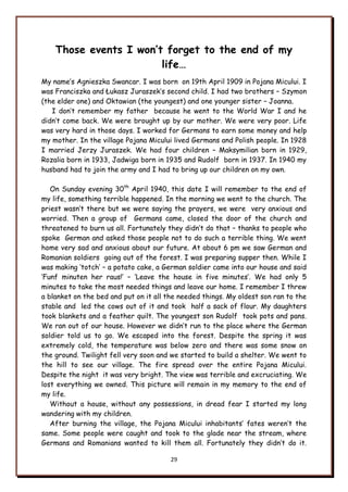 29
Those events I won’t forget to the end of my
life…
My name‟s Agnieszka Swancar. I was born on 19th April 1909 in Pojana Micului. I
was Franciszka and Łukasz Juraszek‟s second child. I had two brothers – Szymon
(the elder one) and Oktawian (the youngest) and one younger sister – Joanna.
I don‟t remember my father because he went to the World War I and he
didn‟t come back. We were brought up by our mother. We were very poor. Life
was very hard in those days. I worked for Germans to earn some money and help
my mother. In the village Pojana Micului lived Germans and Polish people. In 1928
I married Jerzy Juraszek. We had four children – Maksymilian born in 1929,
Rozalia born in 1933, Jadwiga born in 1935 and Rudolf born in 1937. In 1940 my
husband had to join the army and I had to bring up our children on my own.
On Sunday evening 30th
April 1940, this date I will remember to the end of
my life, something terrible happened. In the morning we went to the church. The
priest wasn‟t there but we were saying the prayers, we were very anxious and
worried. Then a group of Germans came, closed the door of the church and
threatened to burn us all. Fortunately they didn‟t do that – thanks to people who
spoke German and asked those people not to do such a terrible thing. We went
home very sad and anxious about our future. At about 6 pm we saw German and
Romanian soldiers going out of the forest. I was preparing supper then. While I
was making „totch‟ – a potato cake, a German soldier came into our house and said
„Funf minuten her raus!‟ – „Leave the house in five minutes‟. We had only 5
minutes to take the most needed things and leave our home. I remember I threw
a blanket on the bed and put on it all the needed things. My oldest son ran to the
stable and led the cows out of it and took half a sack of flour. My daughters
took blankets and a feather quilt. The youngest son Rudolf took pots and pans.
We ran out of our house. However we didn‟t run to the place where the German
soldier told us to go. We escaped into the forest. Despite the spring it was
extremely cold, the temperature was below zero and there was some snow on
the ground. Twilight fell very soon and we started to build a shelter. We went to
the hill to see our village. The fire spread over the entire Pojana Micului.
Despite the night it was very bright. The view was terrible and excruciating. We
lost everything we owned. This picture will remain in my memory to the end of
my life.
Without a house, without any possessions, in dread fear I started my long
wandering with my children.
After burning the village, the Pojana Micului inhabitants‟ fates weren‟t the
same. Some people were caught and took to the glade near the stream, where
Germans and Romanians wanted to kill them all. Fortunately they didn‟t do it.
 