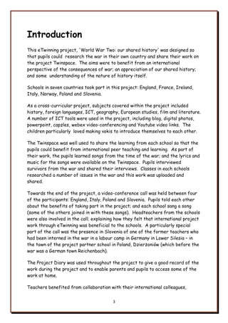 3
Introduction
This eTwinning project, 'World War Two: our shared history' was designed so
that pupils could research the war in their own country and share their work on
the project Twinspace. The aims were to benefit from an international
perspective of the consequences of war; an appreciation of our shared history;
and some understanding of the nature of history itself.
Schools in seven countries took part in this project: England, France, Ireland,
Italy, Norway, Poland and Slovenia.
As a cross-curricular project, subjects covered within the project included
history, foreign languages, ICT, geography, European studies, film and literature.
A number of ICT tools were used in the project, including blog, digital photos,
powerpoint, capzles, webex video-conferencing and Youtube video links. The
children particularly loved making vokis to introduce themselves to each other.
The Twinspace was well used to share the learning from each school so that the
pupils could benefit from international peer teaching and learning. As part of
their work, the pupils learned songs from the time of the war; and the lyrics and
music for the songs were available on the Twinspace. Pupils interviewed
survivors from the war and shared their interviews. Classes in each schools
researched a number of issues in the war and this work was uploaded and
shared.
Towards the end of the project, a video-conference call was held between four
of the participants: England, Italy, Poland and Slovenia. Pupils told each other
about the benefits of taking part in the project; and each school sang a song
(some of the others joined in with these songs). Headteachers from the schools
were also involved in the call; explaining how they felt that international project
work through eTwinning was beneficial to the schools. A particularly special
part of the call was the presence in Slovenia of one of the former teachers who
had been interned in the war in a labour camp in Germany in Lower Silesia – in
the town of the project partner school in Poland, Dzierżoniów (which before the
war was a German town Reichenbach).
The Project Diary was used throughout the project to give a good record of the
work during the project and to enable parents and pupils to access some of the
work at home.
Teachers benefited from collaboration with their international colleagues,
 