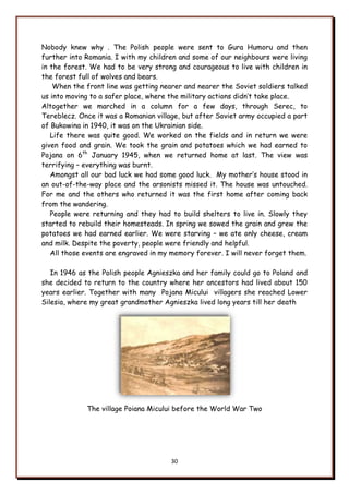 30
Nobody knew why . The Polish people were sent to Gura Humoru and then
further into Romania. I with my children and some of our neighbours were living
in the forest. We had to be very strong and courageous to live with children in
the forest full of wolves and bears.
When the front line was getting nearer and nearer the Soviet soldiers talked
us into moving to a safer place, where the military actions didn‟t take place.
Altogether we marched in a column for a few days, through Serec, to
Tereblecz. Once it was a Romanian village, but after Soviet army occupied a part
of Bukowina in 1940, it was on the Ukrainian side.
Life there was quite good. We worked on the fields and in return we were
given food and grain. We took the grain and potatoes which we had earned to
Pojana on 6th
January 1945, when we returned home at last. The view was
terrifying – everything was burnt.
Amongst all our bad luck we had some good luck. My mother‟s house stood in
an out-of-the-way place and the arsonists missed it. The house was untouched.
For me and the others who returned it was the first home after coming back
from the wandering.
People were returning and they had to build shelters to live in. Slowly they
started to rebuild their homesteads. In spring we sowed the grain and grew the
potatoes we had earned earlier. We were starving – we ate only cheese, cream
and milk. Despite the poverty, people were friendly and helpful.
All those events are engraved in my memory forever. I will never forget them.
In 1946 as the Polish people Agnieszka and her family could go to Poland and
she decided to return to the country where her ancestors had lived about 150
years earlier. Together with many Pojana Micului villagers she reached Lower
Silesia, where my great grandmother Agnieszka lived long years till her death
The village Poiana Micului before the World War Two
 