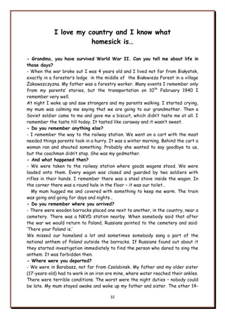 32
I love my country and I know what
homesick is…
- Grandma, you have survived World War II. Can you tell me about life in
those days?
- When the war broke out I was 4 years old and I lived not far from Białystok,
exactly in a forester‟s lodge in the middle of the Białowieża Forest in a village
Żakowszczyzna. My father was a forestry worker. Many events I remember only
from my parents‟ stories, but the transportation on 10th
February 1940 I
remember very well.
At night I woke up and saw strangers and my parents walking. I started crying,
my mum was calming me saying that we are going to our grandmother. Then a
Soviet soldier came to me and gave me a biscuit, which didn‟t taste me at all. I
remember the taste till today. It tasted like caraway and it wasn‟t sweet.
- Do you remember anything else?
- I remember the way to the railway station. We went on a cart with the most
needed things parents took in a hurry. It was a winter morning. Behind the cart a
woman ran and shouted something. Probably she wanted to say goodbye to us,
but the coachman didn‟t stop. She was my godmother.
- And what happened then?
- We were taken to the railway station where goods wagons stood. We were
loaded onto them. Every wagon was closed and guarded by two soldiers with
rifles in their hands. I remember there was a steel stove inside the wagon. In
the corner there was a round hole in the floor – it was our toilet…
My mum hugged me and covered with something to keep me warm. The train
was going and going for days and nights…
- Do you remember where you arrived?
- There were wooden barracks placed one next to another, in the country, near a
cemetery. There was a NKVD station nearby. When somebody said that after
the war we would return to Poland, Russians pointed to the cemetery and said:
„There your Poland is.‟
We missed our homeland a lot and sometimes somebody sang a part of the
national anthem of Poland outside the barracks. If Russians found out about it
they started investigation immediately to find the person who dared to sing the
anthem. It was forbidden then.
- Where were you deported?
- We were in Barabasz, not far from Czelabinsk. My father and my older sister
(17-years-old) had to work in an iron ore mine, where water reached their ankles.
There were terrible conditions. The worst were the night duties – nobody could
be late. My mum stayed awake and woke up my father and sister. The other 14-
 