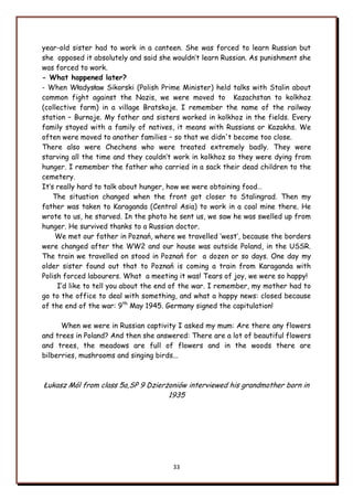 33
year-old sister had to work in a canteen. She was forced to learn Russian but
she opposed it absolutely and said she wouldn‟t learn Russian. As punishment she
was forced to work.
- What happened later?
- When Władysław Sikorski (Polish Prime Minister) held talks with Stalin about
common fight against the Nazis, we were moved to Kazachstan to kolkhoz
(collective farm) in a village Bratskoje. I remember the name of the railway
station – Burnoje. My father and sisters worked in kolkhoz in the fields. Every
family stayed with a family of natives, it means with Russians or Kazakhs. We
often were moved to another families – so that we didn't become too close.
There also were Chechens who were treated extremely badly. They were
starving all the time and they couldn‟t work in kolkhoz so they were dying from
hunger. I remember the father who carried in a sack their dead children to the
cemetery.
It‟s really hard to talk about hunger, how we were obtaining food…
The situation changed when the front got closer to Stalingrad. Then my
father was taken to Karaganda (Central Asia) to work in a coal mine there. He
wrote to us, he starved. In the photo he sent us, we saw he was swelled up from
hunger. He survived thanks to a Russian doctor.
We met our father in Poznań, where we travelled „west‟, because the borders
were changed after the WW2 and our house was outside Poland, in the USSR.
The train we travelled on stood in Poznań for a dozen or so days. One day my
older sister found out that to Poznań is coming a train from Karaganda with
Polish forced labourers. What a meeting it was! Tears of joy, we were so happy!
I‟d like to tell you about the end of the war. I remember, my mother had to
go to the office to deal with something, and what a happy news: closed because
of the end of the war: 9th
May 1945. Germany signed the capitulation!
When we were in Russian captivity I asked my mum: Are there any flowers
and trees in Poland? And then she answered: There are a lot of beautiful flowers
and trees, the meadows are full of flowers and in the woods there are
bilberries, mushrooms and singing birds...
Łukasz Mól from class 5a,SP 9 Dzierżoniów interviewed his grandmother born in
1935
 