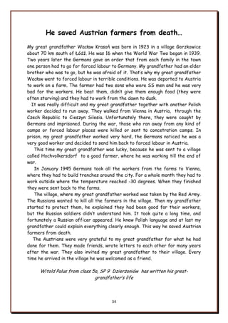 34
He saved Austrian farmers from death…
My great grandfather Wacław Krasoń was born in 1923 in a village Gorzkowice
about 70 km south of Łódź. He was 16 when the World War Two began in 1939.
Two years later the Germans gave an order that from each family in the town
one person had to go for forced labour to Germany. My grandfather had an elder
brother who was to go, but he was afraid of it. That‟s why my great grandfather
Wacław went to forced labour in terrible conditions. He was deported to Austria
to work on a farm. The farmer had two sons who were SS men and he was very
bad for the workers. He beat them, didn‟t give them enough food (they were
often starving) and they had to work from the dawn to dusk.
It was really difficult and my great grandfather together with another Polish
worker decided to run away. They walked from Vienna in Austria, through the
Czech Republic to Cieszyn Silesia. Unfortunately there, they were caught by
Germans and imprisoned. During the war, those who ran away from any kind of
camps or forced labour places were killed or sent to concetration camps. In
prison, my great grandfather worked very hard, the Germans noticed he was a
very good worker and decided to send him back to forced labour in Austria.
This time my great grandfather was lucky, because he was sent to a village
called Hochvolkersdorf to a good farmer, where he was working till the end of
war.
In January 1945 Germans took all the workers from the farms to Vienna,
where they had to build trenches around the city. For a whole month they had to
work outside where the temperature reached -30 degrees. When they finished
they were sent back to the farms.
The village, where my great grandfather worked was taken by the Red Army.
The Russians wanted to kill all the farmers in the village. Then my grandfather
started to protect them, he explained they had been good for their workers,
but the Russian soldiers didn‟t understand him. It took quite a long time, and
fortunately a Russian officer appeared. He knew Polish language and at last my
grandfather could explain everything clearly enough. This way he saved Austrian
farmers from death.
The Austrians were very grateful to my great grandfather for what he had
done for them. They made friends, wrote letters to each other for many years
after the war. They also invited my great grandfather to their village. Every
time he arrived in the village he was welcomed as a friend.
Witold Palus from class 5a, SP 9 Dzierżoniów has written his great-
grandfather‟s life
 