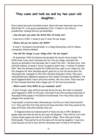 35
They came and took me and my two-year-old
daughter…
Every family has some incredible events. About the most important ones from
World War II in my great-grandmother‟s life, I talked to my father‟s
grandmother Jadwiga Kotwica nee Budzińska.
- How old were you when the World War II broke out?
- I was born in 1922, it means I was 17 when the war began.
- Where did you live before the WW2?
- I lived in the Eastern borderlands, in a village Niewierków, district Równe,
voivodeship Volhynia (Wołyń).
- How did life change in your village after the war began?
- In September 1939 into Eastern borderlands the Soviet Army invaded. The
Polish Army troop, which stationed not far from my village, welcomed the
Soviets as defenders from Germans. But it wasn‟t like that – the Red Army took
all Polish soldiers prisoners. Soviet occupation wasn‟t long – it lasted till summer
1941. Then the Germans invaded the USSR and they came to our village too. Our
life changed a lot then. Germans weren‟t good for us, but the worst were the
Ukrainians who belonged to UPA (The Ukrainian Insurgent Army). They were
called Banderowcy (Bandera‟s people) as their leader‟s surname was Bandera. The
worst happened when I was a wife and a mother. We ran a farm. There was lack
of food, because Germans took a bigger part of the food we produced.
- Which events from WW2 do you remember most?
- I went through many difficult periods during the war. But most I remember
what happened in 1943. In this year Ukrainians from UPA murdered hundreds of
thousands Polish people in the Eastern borderlands. First they killed Jews and
pillaged their properties.
I saw myself a situation when Ukrainians put a bottle on a Jew‟s head and shot
to it. They said that first they had to kill Jews and after that they would do the
same with Poles. And unfortunately they did .
It happened when my husband wasn‟t at home one day in 1943. Bandera‟s
people came and took me and my two-year-old daughter. They told me to sit onto
a horse-drawn wagon and took us to another village. There they were killing
Polish people. They wanted to do the same with me and my daughter. I was very
lucky because we had to wait and the Ukrainians went to help to kill another
 