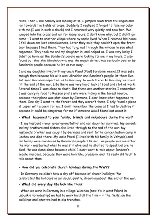 36
Poles. Then I saw nobody was looking at us. I jumped down from the wagon and
ran towards the fields of crops. Suddenly I realized I forgot to take my baby
with me (I was in such a shock) and I returned very quietly and took her. We
jumped into the crops and ran for many hours. I don‟t know why, but I didn‟t go
home – I went to another village where my uncle lived. When I reached his house
I fell down and lost consciousness. Later they said they couldn‟t open the front
door because I lied there. They had to go out through the window to see what
happened. They took me and my daughter in and helped us. I was very lucky I
didn‟t go home as the Bandera‟s people were looking for me in my house. I also
found out that the Ukrainian who was the wagon driver, was seriously beaten by
Bandera‟s people because he let us run away.
I and my daughter lived with my uncle Paweł (Paul) for some weeks. It was safe
enough then because his wife was Ukrainian and Bandera‟s people let them live.
But soon Germans deported us to Germany to work there. In Germany we lived
till the end of the war. Life there was very hard: lack of food and a lot of work.
Several times I was close to death. But these are another stories. I remember
I was carrying food to Russian pilots who were hiding in the forest nearby,
because their plane was shot down by Germans. I don‟t know what happened to
them. One day I went to the forest and they weren‟t there. I only found a piece
of paper with a poem for me. I don‟t remember the poem as I had to destroy it
because it could be dangerous for me if someone would found out about it.
- What happened to your family, friends and neighbours during the war?
- I, my husband – your great-grandfather and our daughter survived. My parents
and my brothers and sisters also lived through to the end of the war. My
husband‟s brother was caught by Germans and sent to the concentration camp in
Dachau and died there. My uncle Paweł (I lived with his family in Volhynia) and
his family were murdered by Bandera‟s people. His son – as people said me after
the war - was buried when he was still alive and he started to speak before he
died. He was dumb since he was a child. I don‟t want to talk about Bardera‟s
people murders, because they were horrible, gruesome and it‟s really difficult to
talk about them.
- How did you celebrate church holidays during the WW2?
- In Germany we didn‟t have a day off because of church holidays. We
celebrated the holidays in our souls, quietly, dreaming about the end of the war.
- What did every day life look like then?
- When we were in Germany in a village Wiechau (now it‟s in west Poland in
Lubuskie voivodeship) we had to work hard all the time – in the fields, on the
buildings and later we had to dig trenches.
 