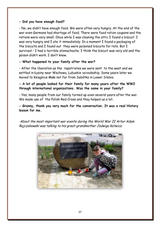37
- Did you have enough food?
- No, we didn‟t have enough food. We were often very hungry. At the end of the
war even Germans had shortage of food. There were food ration coupons and the
rations were very small. Once while I was cleaning the attic I found a biscuit. I
was very hungry and I ate it immediately. In a moment I found a packaging of
the biscuits and I found out they were poisoned biscuits for rats. But I
survived – I had a terrible stomachache. I think the biscuit was very old and the
poison didn‟t work. I don‟t know.
- What happened to your family after the war?
- After the liberation as the repatriates we were sent to the west and we
settled in Łysiny near Wschowa, Lubuskie voivodeship. Some years later we
moved to Księgnice Małe not far from Sobótka in Lower Silesia.
- A lot of people looked for their family for many years after the WW2
through international organizations. Was the same in your family?
- Yes, many people from our family turned up even several years after the war.
We made use of the Polish Red Cross and they helped us a lot.
- Granny, thank you very much for the conversation. It was a real History
lesson for me.
About the most important war events during the World War II Artur Adam
Rajczakowski was talking to his great-grandmother Jadwiga Kotwica.
 