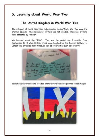 38
5. Learning about World War Two
The United Kingdom in World War Two
The only part of the British Isles to be invaded during World War Two were the
Channel Islands. The mainland of Britain was not invaded. However, civilians
were affected by the war.
We learned about the 'Blitz'. This was the period for 8 months from
September 1940 when British cities were bombed by the German Luftwaffe.
London was attacked many times, as well as other cities such as Coventry:
Searchlights were used to look for enemy aircraft and we painted these images:
 