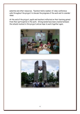 4
websites and other resources. Teachers held a number of video-conference
calls throughout the project to discuss the progress of the work and to consider
ideas.
At the end of the project, pupils and teachers reflected on their learning gained
from their participation in the work. Strong bonds have been created between
the schools involved in this project and we hope to work together again.
 