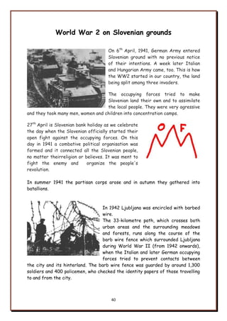 40
World War 2 on Slovenian grounds
On 6th
April, 1941, German Army entered
Slovenian ground with no previous notice
of their intentions. A week later Italian
and Hungarian Army came, too. This is how
the WW2 started in our country, the land
being split among three invaders.
The occupying forces tried to make
Slovenian land their own and to assimilate
the local people. They were very agressive
and they took many men, women and children into concentration camps.
27th
April is Slovenian bank holiday as we celebrate
the day when the Slovenian officially started their
open fight against the occupying forces. On this
day in 1941 a combative political organisation was
formed and it connected all the Slovenian people,
no matter theirreligion or believes. It was ment to
fight the enemy and organize the people's
revolution.
In summer 1941 the partisan corps arose and in autumn they gathered into
batallions.
In 1942 Ljubljana was encircled with barbed
wire.
The 33-kilometre path, which crosses both
urban areas and the surrounding meadows
and forests, runs along the course of the
barb wire fence which surrounded Ljubljana
during World War II (from 1942 onwards),
when the Italian and later German occupying
forces tried to prevent contacts between
the city and its hinterland. The barb wire fence was guarded by around 1,300
soldiers and 400 policemen, who checked the identity papers of those travelling
to and from the city.
 