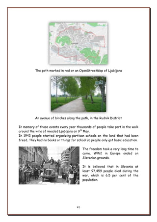 41
The path marked in red on an OpenStreetMap of Ljubljana
An avenue of birches along the path, in the Rudnik District
In memory of those events every year thousands of people take part in the walk
around the wire of invaded Ljubljana on 9th
May.
In 1942 people started organizing partisan schools on the land that had been
freed. They had no books or things for school so people only got basic education.
The freedom took a very long time to
come. WW2 in Europe ended on
Slovenian grounds.
It is believed that in Slovenia at
least 97,459 people died during the
war, which is 6.5 per cent of the
population.
 