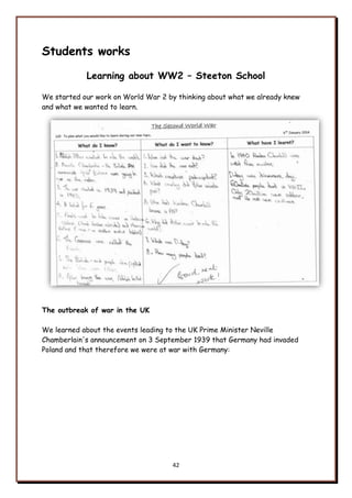 42
Students works
Learning about WW2 – Steeton School
We started our work on World War 2 by thinking about what we already knew
and what we wanted to learn.
The outbreak of war in the UK
We learned about the events leading to the UK Prime Minister Neville
Chamberlain's announcement on 3 September 1939 that Germany had invaded
Poland and that therefore we were at war with Germany:
 
