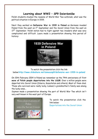 45
Learning about WW2 – SP9 Dzierżoniów
Polish students studied the reasons of World War Two outbreak, what was the
political situation in Europe in 1939.
Next they worked on Defensive War in 1939 in Poland as Germans invaded
Poland from the west on 1st
September and the Soviet Union from the east on
17th
September. Polish nation had to fight against two invaders what was very
complicated and difficult. Laura made a presentation showing this period of
history:
To watch the presentation click the link
below:http://www.slideshare.net/annaszsp9/defensive-war-1939-in-poland
On 10th February 2014 in Poland we remember as the 74th anniversary of first
wave of Polish people deportations into the USSR. Over a million people were
deported into Soviet Union (Siberia, Kazachstan and others). Most of them died.
Those who survived were really lucky. Łukasz's grandmother‟s family was among
the lucky ones...
Szymon made a presentation showing the part of World War Two which isn't
very well known in the west part of Europe.
To watch the presentation click the
link below:
Deportations into the Soviet Union
 