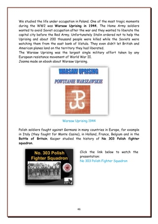 46
We studied the life under occupation in Poland. One of the most tragic moments
during the WW2 was Warsaw Uprising in 1944. The Home Army soldiers
wanted to avoid Soviet occupation after the war and they wanted to liberate the
capital city before the Red Army. Unfortunately Stalin ordered not to help the
Uprising and about 200 thousand people were killed while the Soviets were
watching them from the east bank of Vistula. They even didn‟t let British and
American planes land on the territory they had liberated.
The Warsaw Uprising was the largest single military effort taken by any
European resistance movement of World War II.
Joanna made an ebook about Warsaw Uprising.
Warsaw Uprising 1944
Polish soldiers fought against Germans in many countries in Europe, for example
in Italy (they fought for Monte Casino), in Holland, France, Belgium and in the
Battle of Britain. Kacper studied the history of No 303 Polish fighter
squadron.
Click the link below to watch the
presentation:
No 303 Polish Fighter Squadron
 