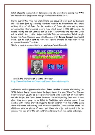 47
Polish students learned about famous people who were brave during the WW2
and helped other people even though they could be killed for it.
During World War Two the whole Poland was occupied (west part by Germans
and the east part by Soviets). Germans wanted to exterminate the whole
nations, first of all Jews. On the territory of Poland Germans set up many
extermination (death) camps, where they killed about 11 000 000 people. In
Poland during the war Germans set up a law - "Everybody who helps the Jews
will be killed". And it didn't frighten all the Poles as thousands of Polish people
helped the Jews, thousand were killed because if it. Janusz Korczak could avoid
death, but he didn't want to leave the Jewish orphans on their way to the
extermination camp Treblinka.
Wiktoria made a presentation to let you know Janusz Korczak:
To watch the presentation click the link below:
http://www.slideshare.net/annaszsp9/janusz-korczak-in-english
Aleksandra made a presentation about Irena Sendler - a nurse who during the
WW2 helped Jewish people from the beginning of the war. When The Warsaw
Ghetto was set up, she as a social worker could come in and out of the Ghetto
and she helped the Jews. When Germans started deporting Jews east it was
clear they were going to be killed in Treblinka extermination camp. Irena
Sendler with friends started smuggling Jewish children from the Ghetto giving
them new names and housing them with Polish families. Irena Sendler wrote the
children's data on pieces of paper, put them into a jar and buried it in the
garden. This way after the war children could know their real names and origin.
 
