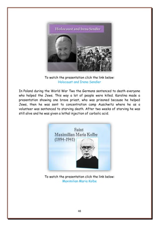 48
To watch the presentation click the link below:
Holocaust and Irena Sendler
In Poland during the World War Two the Germans sentenced to death everyone
who helped the Jews. This way a lot of people were killed. Karolina made a
presentation showing one brave priest, who was prisoned because he helped
Jews, then he was sent to concentration camp Auschwitz where he as a
volunteer was sentenced to starving death. After two weeks of starving he was
still alive and he was given a lethal injection of carbolic acid.
To watch the presentation click the link below:
Maximilian Maria Kolbe
 