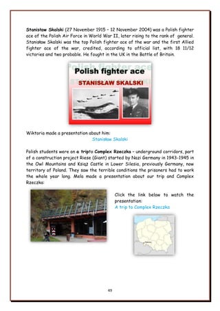 49
Stanisław Skalski (27 November 1915 – 12 November 2004) was a Polish fighter
ace of the Polish Air Force in World War II, later rising to the rank of general.
Stanisław Skalski was the top Polish fighter ace of the war and the first Allied
fighter ace of the war, credited, according to official list, with 18 11/12
victories and two probable. He fought in the UK in the Battle of Britain.
Wiktoria made a presentation about him:
Stanisław Skalski
Polish students were on a tripto Complex Rzeczka – underground corridors, part
of a construction project Riese (Giant) started by Nazi Germany in 1943-1945 in
the Owl Mountains and Książ Castle in Lower Silesia, previously Germany, now
territory of Poland. They saw the terrible conditions the prisoners had to work
the whole year long. Mela made a presentation about our trip and Complex
Rzeczka:
Click the link below to watch the
presentation:
A trip to Complex Rzeczka
 