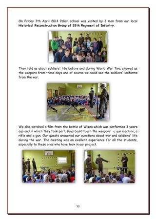 50
On Friday 7th April 2014 Polish school was visited by 3 men from our local
Historical Reconstruction Group of 28th Regiment of Infantry.
They told us about soldiers' life before and during World War Two, showed us
the weapons from those days and of course we could see the soldiers' uniforms
from the war.
We also watched a film from the battle of Wizna which was performed 3 years
ago and in which they took part. Boys could touch the weapons: a gun machine, a
rifle and a gun. Our quests answered our questions about war and soldiers' life
during the war. The meeting was an exellent experience for all the students,
especially to these ones who have took in our project.
 