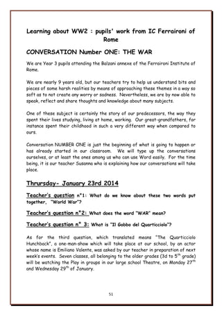 51
Learning about WW2 : pupils' work from IC Ferraironi of
Rome
CONVERSATION Number ONE: THE WAR
We are Year 3 pupils attending the Balzani annexe of the Ferraironi Institute of
Rome.
We are nearly 9 years old, but our teachers try to help us understand bits and
pieces of some harsh realities by means of approaching these themes in a way so
soft as to not create any worry or sadness. Nevertheless, we are by now able to
speak, reflect and share thoughts and knowledge about many subjects.
One of these subject is certainly the story of our predecessors, the way they
spent their lives studying, living at home, working. Our great-grandfathers, for
instance spent their childhood in such a very different way when compared to
ours.
Conversation NUMBER ONE is just the beginning of what is going to happen or
has already started in our classroom. We will type up the conversations
ourselves, or at least the ones among us who can use Word easily. For the time
being, it is our teacher Susanna who is explaining how our conversations will take
place.
Thrursday- January 23rd 2014
Teacher’s question n°1: What do we know about these two words put
together, “World War”?
Teacher’s question n°2: What does the word “WAR” mean?
Teacher’s question n° 3: What is “Il Gobbo del Quarticciolo”?
As for the third question, which translated means “The Quarticciolo
Hunchback”, a one-man-show which will take place at our school, by an actor
whose name is Emiliano Valente, was asked by our teacher in preparation of next
week‟s events. Seven classes, all belonging to the older grades (3d to 5th
grade)
will be watching the Play in groups in our large school Theatre, on Monday 27th
and Wednesday 29th
of January.
 