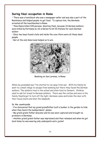 53
During Nazi occupation in Rome
• There was a hunchback who was a newspaper seller and was also a part of the
Resistance and helped people to get food. To capture him, the Germans
arrested all the hunchbacked in Rome
• Then Nazis killed 335 persons, shooting them, because 33 German soldiers
were killed by Partisans so SS ordered to kill 10 Italians for each German
soldier
• Once two boys found a hole and inside the cave there were all these dead
people.
• But at the end Americans helped us to win.
Bombing on San Lorenzo, in Rome
When my granddad was 7 he started to run away from war . With his family he
went to a small village to escape from bombing but there they found the German
soldiers. The soldiers lived in the school and stole food to farmers. Children
used to ask for bread to German soldiers. There was the curfew and once in the
family theyforgot to turn off the light. Germans came and broke the door with
their heavy boots and shot the lampbulb.
In the countryside
• I‟ve discovered that my grand grandfather built a bunker in the garden to hide
when they heard the bombardeers' planes
• My grand grand-father Giacomo and his son were captured and brought as
prisoners in Germany
• Another grand grand-father was imprisoned and then released and when he got
back home he was wearing only underpants and a jacket
 