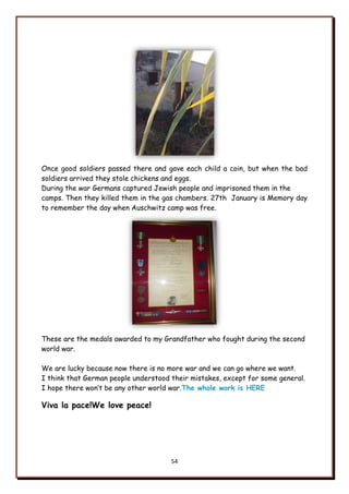 54
Once good soldiers passed there and gave each child a coin, but when the bad
soldiers arrived they stole chickens and eggs.
During the war Germans captured Jewish people and imprisoned them in the
camps. Then they killed them in the gas chambers. 27th January is Memory day
to remember the day when Auschwitz camp was free.
These are the medals awarded to my Grandfather who fought during the second
world war.
We are lucky because now there is no more war and we can go where we want.
I think that German people understood their mistakes, except for some general.
I hope there won‟t be any other world war.The whole work is HERE
Viva la pace!We love peace!
 