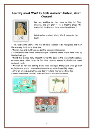 55
Learning about WW2 by Ecole Massenet-Pasteur, Saint
Chamond
We are working on this book written by Tomi
Ungerer. We will play it on a theatre stage. We
noticed all the historic facts about World War 2
What we learnt about World War 2 thanks to that
book:
- The Jews had to wear a 'The star of David'in order to be recognised and their
life was very difficult at that time
- Women, men and children were sent to concentration camps
- In concentrations camps, there were gas chambers where people were killed by
inhaling toxic gas.
- World War 2 killed many innocent people: the Jews in the concentration camps,
men who were called to battle for their country, women or children in towns
during air raids.
- When an air raid was coming, sirens were wailing so that people could go down
to shelters to protect themselves from the air raids dropped by planes.
- After an air raid, everything was destroyed and there were fires too.
- American soldiers called GI came to liberate occupied countries.
 