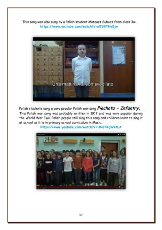 57
This song was also sung by a Polish student Mateusz Subocz from class 3a:
https://www.youtube.com/watch?v=ol2B8TNv5jw
Polish students sang a very popular Polish war song Piechota – Infantry.
This Polish war song was probably written in 1917 and was very popular during
the World War Two. Polish people still sing this song and children learn to sing it
at school as it is in primary school curriculum in Music.
https://www.youtube.com/watch?v=HNJ4KqWKtLA
 