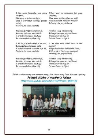 58
1. Nie noszą lampasów, lecz szary
ich strój,
Nie noszą ni srebra, ni złota,
Lecz w pierwszym szeregu podąża
na bój
Piechota, ta szara piechota.
Maszerują strzelcy, maszerują,
Karabiny błyszczą, szary strój,
A przed nimi drzewa salutują,
Bo za naszą Polskę idą w bój!
2. Bo idą, a w słońcu kołysze się stal,
Dziewczęta zerkają zza płota,
A oczy ich dumnie utkwione są w dal,
Piechota, ta szara piechota!
Maszerują strzelcy, maszerują,
Karabiny błyszczą, szary strój,
A przed nimi drzewa salutują,
Bo za naszą Polskę idą w bój!
1.They wear no lampasses but grey
uniforms,
They wear neither silver nor gold,
Always in front, the first to fight
Infantry, the grey infantry.
Riflemen keep on marching
Rifles glitter upon grey uniforms,
Trees salute as they go
For our Poland to fight!
2. As they walk, steel rocks in the
sunlight
Village lassies lurk behind the fence,
With pride in their eyes, gazing at
Infantry, the grey infantry.
Riflemen keep on marching
Rifles glitter upon grey uniforms,
Trees salute as they go
For our Poland to fight!
Polish students sang one morewar song, this time a song from Warsaw Uprising
Pałacyk Michla / Michler's Palace
https://www.youtube.com/watch?v=UwVW1Z0c-8M#t=20
 