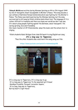 59
Pałacyk Michla was written during Warsaw Uprising on 4th or 5th August 1944
by one of insurgents Józef Szczepański in Michler's Palace. This song became a
war anthem of Battalion Parasol (Umbrella) which was fighting for the Michler's
Palace. The Palace was destroyed during the Warsaw Uprising, but the song
survived and is still sung by Polish children (and others too). The language of it is
rather difficult to translate and there are many war words we don't use now.
It's about young people fighting against the Germans, about insurgents' life
during uprising, love and friendship.
Our music teacher at SP 9 Dzierżoniów plays the music and the school choir is
singing.
Polish students Kasia Wielgos from class 5d learnt to sing English war song
It’s a long way to Tipperary.
Then the other students also could learn this song using our film:
https://www.youtube.com/watch?v=Hehmm6abpYM
It's a long way to Tipperrary, It's a long way to go;
It's a long way to Tipperrary To the sweetest girl I know!
Goodbye Piccadilly, Farewell, Leicester Square,
It's a long, long way to Tipperrary,
But my heart's right there!
 