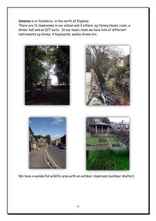 6
Steeton is in Yorkshire, in the north of England.
There are 11 classrooms in our school and 3 others, eg library/music room, a
dinner hall and an ICT suite. In our music room we have lots of different
instruments eg drums, 4 keyboards, samba drums etc.
We have a wonderful wildlife area with an outdoor classroom (outdoor shelter).
 