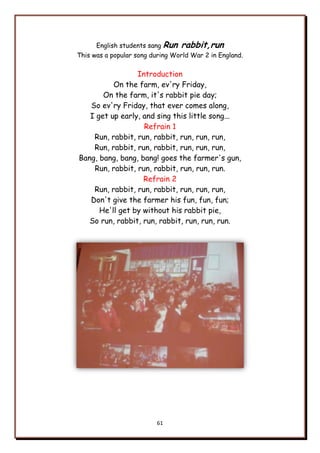 61
English students sang Run rabbit,run
This was a popular song during World War 2 in England.
Introduction
On the farm, ev'ry Friday,
On the farm, it's rabbit pie day;
So ev'ry Friday, that ever comes along,
I get up early, and sing this little song...
Refrain 1
Run, rabbit, run, rabbit, run, run, run,
Run, rabbit, run, rabbit, run, run, run,
Bang, bang, bang, bang! goes the farmer's gun,
Run, rabbit, run, rabbit, run, run, run.
Refrain 2
Run, rabbit, run, rabbit, run, run, run,
Don't give the farmer his fun, fun, fun;
He'll get by without his rabbit pie,
So run, rabbit, run, rabbit, run, run, run.
 