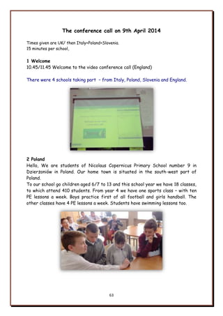 63
The conference call on 9th April 2014
Times given are UK/ then Italy+Poland+Slovenia.
15 minutes per school,
1 Welcome
10.45/11.45 Welcome to the video conference call (England)
There were 4 schools taking part – from Italy, Poland, Slovenia and England.
2 Poland
Hello, We are students of Nicolaus Copernicus Primary School number 9 in
Dzierżoniów in Poland. Our home town is situated in the south-west part of
Poland.
To our school go children aged 6/7 to 13 and this school year we have 18 classes,
to which attend 410 students. From year 4 we have one sports class – with ten
PE lessons a week. Boys practice first of all football and girls handball. The
other classes have 4 PE lessons a week. Students have swimming lessons too.
 