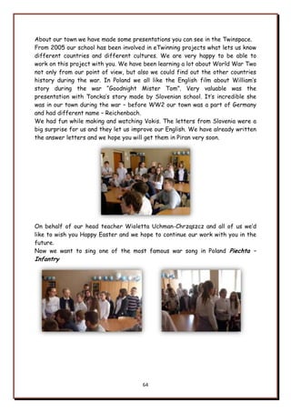 64
About our town we have made some presentations you can see in the Twinspace.
From 2005 our school has been involved in eTwinning projects what lets us know
different countries and different cultures. We are very happy to be able to
work on this project with you. We have been learning a lot about World War Two
not only from our point of view, but also we could find out the other countries
history during the war. In Poland we all like the English film about William‟s
story during the war “Goodnight Mister Tom”. Very valuable was the
presentation with Toncka‟s story made by Slovenian school. It‟s incredible she
was in our town during the war – before WW2 our town was a part of Germany
and had different name – Reichenbach.
We had fun while making and watching Vokis. The letters from Slovenia were a
big surprise for us and they let us improve our English. We have already written
the answer letters and we hope you will get them in Piran very soon.
On behalf of our head teacher Wioletta Uchman-Chrząszcz and all of us we‟d
like to wish you Happy Easter and we hope to continue our work with you in the
future.
Now we want to sing one of the most famous war song in Poland Piechta –
Infantry
 