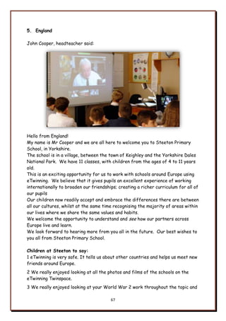 67
5. England
John Cooper, headteacher said:
Hello from England!
My name is Mr Cooper and we are all here to welcome you to Steeton Primary
School, in Yorkshire.
The school is in a village, between the town of Keighley and the Yorkshire Dales
National Park. We have 11 classes, with children from the ages of 4 to 11 years
old.
This is an exciting opportunity for us to work with schools around Europe using
eTwinning. We believe that it gives pupils an excellent experience of working
internationally to broaden our friendships; creating a richer curriculum for all of
our pupils
Our children now readily accept and embrace the differences there are between
all our cultures, whilst at the same time recognising the majority of areas within
our lives where we share the same values and habits.
We welcome the opportunity to understand and see how our partners across
Europe live and learn.
We look forward to hearing more from you all in the future. Our best wishes to
you all from Steeton Primary School.
Children at Steeton to say:
1 eTwinning is very safe. It tells us about other countries and helps us meet new
friends around Europe.
2 We really enjoyed looking at all the photos and films of the schools on the
eTwinning Twinspace.
3 We really enjoyed looking at your World War 2 work throughout the topic and
 