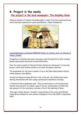 69
8. Project in the media
Our project in the local newspaper: The Keighley News
Hailey (a student of Steeton School)brought in items from the second world war
which had been owned by her great-grandfather, James Holdsworth:
www.keighleynews.co.uk/news/10995132.Hands_on_history_work_at_Steeton_P
rimary_School/
Youngsters in Steeton have been receiving a vivid introduction to what ordinary
people experienced during the Second World War.
Year five and six pupils at Steeton Primary School are taking part in a learning
project, which also involves schools in six other European countries.
The programme for the term includes a trip to the Eden Camp modern history
theme museum, near Malton.
As well as finding out about Britain's role in the war, the children have been
sharing information with their young counterparts elsewhere in Europe.
A Steeton Primary spokesman said: 'They've heard about a retired Slovenian
teacher who was sent to a labour camp in the war, learned about a Polish man
who was part of the resistance, and saw a film of the bombing of Rome.
'One pupil, Hailey Spencer, brought in some photos of her great grandfather,
James Brian Holdsworth, who worked in Reykjavik from July 1940 to September
1942.'
 