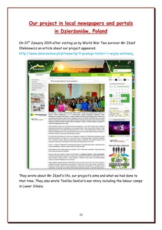 72
Our project in local newspapers and portals
in Dzierżoniów, Poland
On 21st
January 2014 after visiting us by World War Two survivor Mr Józef
Oleksiewicz an article about our project appeared.
http://www.dzierzoniow.pl/pl/news/sp-9-poznaje-histori-ii-wojny-wiatowej
They wrote about Mr Józef‟s life, our project‟s aims and what we had done to
that time. They also wrote Tončka Senčar‟s war story including the labour camps
in Lower Silesia.
 