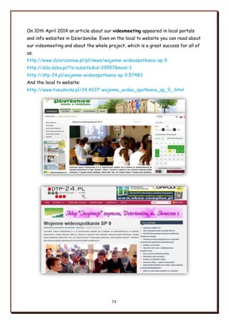 73
On 10th April 2014 an article about our videomeeting appeared in local portals
and info websites in Dzierżoniów. Even on the local tv website you can read about
our videomeeting and about the whole project, which is a great success for all of
us.
http://www.dzierzoniow.pl/pl/news/wojenne-wideospotkanie-sp-9
http://ddz.doba.pl/?s=subsite&id=39557&mod=3
http://dtp-24.pl/wojenne-wideospotkanie-sp-9,57483
And the local tv website:
http://www.tvsudecka.pl/34,4037-wojenne_wideo_spotkanie_sp_9_.html
 