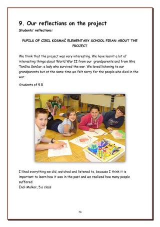 74
9. Our reflections on the project
Students’ reflections:
PUPILS OF CIRIL KOSMAČ ELEMENTARY SCHOOL PIRAN ABOUT THE
PROJECT
We think that the project was very interesting. We have learnt a lot of
interesting things about World War II from our grandparents and from Mrs
Tončka Senčar, a lady who survived the war. We loved listening to our
grandparents but at the same time we felt sorry for the people who died in the
war.
Students of 5.B
I liked everything we did, watched and listened to, because I think it is
important to learn how it was in the past and we realized how many people
suffered.
Endi Malkar, 5.a class
 