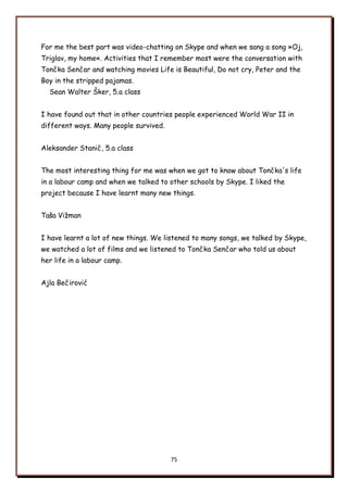 75
For me the best part was video-chatting on Skype and when we sang a song »Oj,
Triglav, my home«. Activities that I remember most were the conversation with
Tončka Senčar and watching movies Life is Beautiful, Do not cry, Peter and the
Boy in the stripped pajamas.
Sean Walter Ńker, 5.a class
I have found out that in other countries people experienced World War II in
different ways. Many people survived.
Aleksander Stanič, 5.a class
The most interesting thing for me was when we got to know about Tončka's life
in a labour camp and when we talked to other schools by Skype. I liked the
project because I have learnt many new things.
Tańa Viņman
I have learnt a lot of new things. We listened to many songs, we talked by Skype,
we watched a lot of films and we listened to Tončka Senčar who told us about
her life in a labour camp.
Ajla Bečirović
 