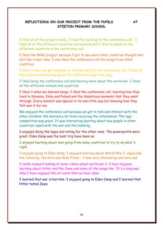 76
REFLECTIONS ON OUR PROJECT FROM THE PUPILS AT
STEETON PRIMARY SCHOOL
I liked all of the project really. I liked the build up to the conference call. I
liked all of the different countries and schools and I liked to speak to the
different countries in the conference call.
I liked the WW2 project because I got to see what other countries thought and
felt like in war-time. I also liked the conference call the songs from other
countries.
I liked it when we got together in the hall and did the conference call. I liked all
the schools and learning about the different songs they sing.
I liked doing the conference call and hearing more about the world war. I liked
all the different schools and countries.
I liked it when we learned songs. I liked the conference call, learning how they
lived in Slovenia, Italy and Poland and the disastrous moments that they went
through. Every moment was special in its own little way but knowing how they
felt won it for me.
We enjoyed the conference call because we got to talk and interact with the
other children. We learned a lot from receiving the information. The logo
competition was great. It was interesting learning about how people in other
countries coped with the war and the bombing.
I enjoyed doing the logos and voting for the other ones. The powerpoints were
great. Eden Camp was the best trip have been on.
I enjoyed learning about men going from many countries to try to do what's
right.
I enjoyed going to Eden Camp. I enjoyed learning about World War 2, especially
the rationing, the blitz and Anne Frank - it was very interesting and very sad.
I really enjoyed looking at some videos about world war 2. I have enjoyed
learning about Hitler and the Jews and some of the songs like 'It's a long way'.
Also I have enjoyed the art work that we have done.
I learned that war is horrible. I enjoyed going to Eden Camp and I learned that
Hitler hated Jews.
 