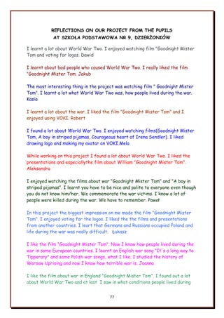 77
REFLECTIONS ON OUR PROJECT FROM THE PUPILS
AT SZKOŁA PODSTAWOWA NR 9, DZIERŻONIÓW
I learnt a lot about World War Two. I enjoyed watching film "Goodnight Mister
Tom and voting for logos. Dawid
I learnt about bad people who caused World War Two. I really liked the film
"Goodnight Mister Tom. Jakub
The most interesting thing in the project was watching film " Goodnight Mister
Tom". I learnt a lot what World War Two was, how people lived during the war.
Kasia
I learnt a lot about the war. I liked the film "Goodnight Mister Tom" and I
enjoyed using VOKI. Robert
I found a lot about World War Two. I enjoyed watching films(Goodnight Mister
Tom, A boy in striped pijamas, Courageous heart of Irena Sendler). I liked
drawing logo and making my avatar on VOKI.Mela
While working on this project I found a lot about World War Two. I liked the
presentations and especiallythe film about William "Goodnight Mister Tom".
Aleksandra
I enjoyed watching the films about war "Goodnight Mister Tom" and "A boy in
striped pijamas". I learnt you have to be nice and polite to everyone even though
you do not know him/her. We commemorate the war victims. I know a lot of
people were killed during the war. We have to remember. Paweł
In this project the biggest impression on me made the film "Goodnight Mister
Tom". I enjoyed voting for the logos. I liked the the films and presentations
from another countries. I leart that Germans and Russians occupied Poland and
life during the war was really difficult. Łukasz
I like the film "Goodnight Mister Tom". Now I know how people lived during the
war in some European countries. I learnt an English war song "It's a long way to
Tipperary" and some Polish war songs, what I like. I studied the history of
Warsaw Uprising and now I know how terrible war is. Joanna
I like the film about war in England "Goodnight Mister Tom". I found out a lot
about World War Two and at last I saw in what conditions people lived during
 