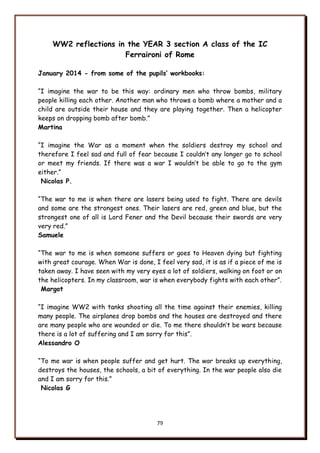 79
WW2 reflections in the YEAR 3 section A class of the IC
Ferraironi of Rome
January 2014 - from some of the pupils’ workbooks:
“I imagine the war to be this way: ordinary men who throw bombs, military
people killing each other. Another man who throws a bomb where a mother and a
child are outside their house and they are playing together. Then a helicopter
keeps on dropping bomb after bomb.”
Martina
“I imagine the War as a moment when the soldiers destroy my school and
therefore I feel sad and full of fear because I couldn‟t any longer go to school
or meet my friends. If there was a war I wouldn‟t be able to go to the gym
either.”
Nicolas P.
“The war to me is when there are lasers being used to fight. There are devils
and some are the strongest ones. Their lasers are red, green and blue, but the
strongest one of all is Lord Fener and the Devil because their swords are very
very red.”
Samuele
“The war to me is when someone suffers or goes to Heaven dying but fighting
with great courage. When War is done, I feel very sad, it is as if a piece of me is
taken away. I have seen with my very eyes a lot of soldiers, walking on foot or on
the helicopters. In my classroom, war is when everybody fights with each other”.
Margot
“I imagine WW2 with tanks shooting all the time against their enemies, killing
many people. The airplanes drop bombs and the houses are destroyed and there
are many people who are wounded or die. To me there shouldn‟t be wars because
there is a lot of suffering and I am sorry for this”.
Alessandro O
“To me war is when people suffer and get hurt. The war breaks up everything,
destroys the houses, the schools, a bit of everything. In the war people also die
and I am sorry for this.”
Nicolas G
 