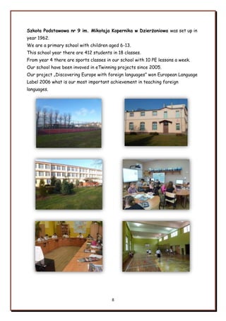 8
Szkoła Podstawowa nr 9 im. Mikołaja Kopernika w Dzierżoniowa was set up in
year 1962.
We are a primary school with children aged 6-13.
This school year there are 412 students in 18 classes.
From year 4 there are sports classes in our school with 10 PE lessons a week.
Our school have been invoved in eTwinning projects since 2005.
Our project „Discovering Europe with foreign languages” won European Language
Label 2006 what is our most important achievement in teaching foreign
languages.
 