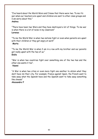 80
“I‟ve heard about the World Wars and I know that there were two. To me it‟s
war when our teachers are upset and children are sent to other class groups and
I am sorry about this.”
Andrea
“There have been two Wars and they have destroyed a lot of things. To me war
is when there is a lot of noise in my classroom”
Lorenzo
“To me the World War is when two nations fight or even when parents are upset
with their children or they get angry at work”
Marta
“To me the World War is when I am in a row with my brother and our parents
get really upset with the two of us.”
Giulia
“War is when two countries fight over something one of the two has and the
other one wants it too”.
Noemi
“A War is when two cities or even more fight one another to obtain what they
don‟t have inn their city. For example: France against Spain, the French want to
take away what the Spanish have and the Spanish want to take away something
like cheese”
Alessandro F
 