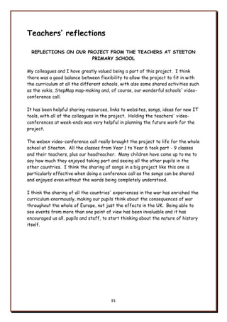 81
Teachers’ reflections
REFLECTIONS ON OUR PROJECT FROM THE TEACHERS AT STEETON
PRIMARY SCHOOL
My colleagues and I have greatly valued being a part of this project. I think
there was a good balance between flexibility to allow the project to fit in with
the curriculum at all the different schools, with also some shared activities such
as the vokis, StepMap map-making and, of course, our wonderful schools' video-
conference call.
It has been helpful sharing resources, links to websites, songs, ideas for new IT
tools, with all of the colleagues in the project. Holding the teachers' video-
conferences at week-ends was very helpful in planning the future work for the
project.
The webex video-conference call really brought the project to life for the whole
school at Steeton. All the classes from Year 1 to Year 6 took part - 9 classes
and their teachers, plus our headteacher. Many children have come up to me to
say how much they enjoyed taking part and seeing all the other pupils in the
other countries. I think the sharing of songs in a big project like this one is
particularly effective when doing a conference call as the songs can be shared
and enjoyed even without the words being completely understood.
I think the sharing of all the countries' experiences in the war has enriched the
curriculum enormously, making our pupils think about the consequences of war
throughout the whole of Europe, not just the effects in the UK. Being able to
see events from more than one point of view has been invaluable and it has
encouraged us all, pupils and staff, to start thinking about the nature of history
itself.
 