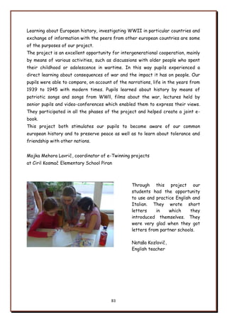 83
Learning about European history, investigating WWII in particular countries and
exchange of information with the peers from other european countries are some
of the purposes of our project.
The project is an excellent opportunity for intergenerational cooperation, mainly
by means of various activities, such as discussions with older people who spent
their childhood or adolescence in wartime. In this way pupils experienced a
direct learning about consequences of war and the impact it has on people. Our
pupils were able to compare, on account of the narrations, life in the years from
1939 to 1945 with modern times. Pupils learned about history by means of
patriotic songs and songs from WWll, films about the war, lectures held by
senior pupils and video-conferences which enabled them to express their views.
They participated in all the phases of the project and helped create a joint e-
book.
This project both stimulates our pupils to become aware of our common
european history and to preserve peace as well as to learn about tolerance and
friendship with other nations.
Mojka Mehora Lavrič, coordinator of e-Twinning projects
at Ciril Kosmač Elementary School Piran
Through this project our
students had the opportunity
to use and practice English and
Italian. They wrote short
letters in which they
introduced themselves. They
were very glad when they got
letters from partner schools.
Natańa Kozlovič,
English teacher
 