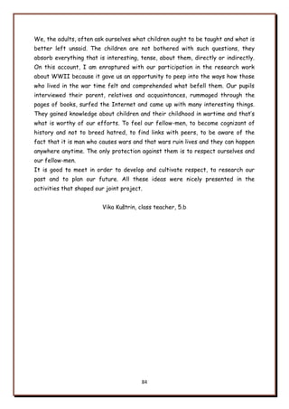 84
We, the adults, often ask ourselves what children ought to be taught and what is
better left unsaid. The children are not bothered with such questions, they
absorb everything that is interesting, tense, about them, directly or indirectly.
On this account, I am enraptured with our participation in the research work
about WWII because it gave us an opportunity to peep into the ways how those
who lived in the war time felt and comprehended what befell them. Our pupils
interviewed their parent, relatives and acquaintances, rummaged through the
pages of books, surfed the Internet and came up with many interesting things.
They gained knowledge about children and their childhood in wartime and that‟s
what is worthy of our efforts. To feel our fellow-men, to become cognizant of
history and not to breed hatred, to find links with peers, to be aware of the
fact that it is man who causes wars and that wars ruin lives and they can happen
anywhere anytime. The only protection against them is to respect ourselves and
our fellow-men.
It is good to meet in order to develop and cultivate respect, to research our
past and to plan our future. All these ideas were nicely presented in the
activities that shaped our joint project.
Vika Kuńtrin, class teacher, 5.b
 